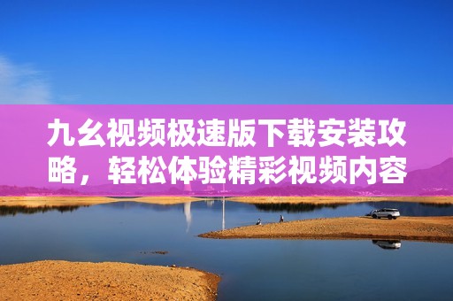 九幺视频极速版下载安装攻略，轻松体验精彩视频内容