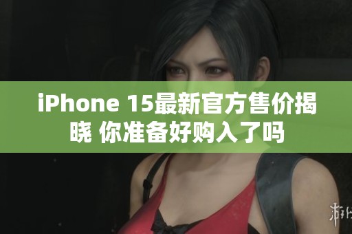 iPhone 15最新官方售价揭晓 你准备好购入了吗