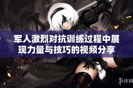 军人激烈对抗训练过程中展现力量与技巧的视频分享