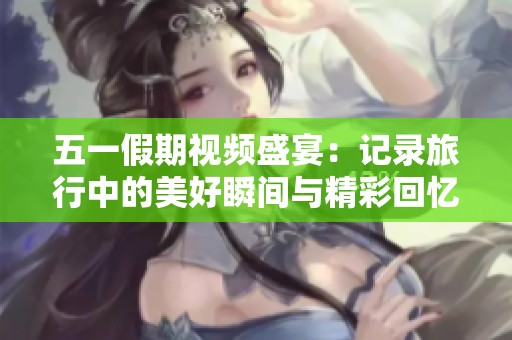 五一假期视频盛宴：记录旅行中的美好瞬间与精彩回忆