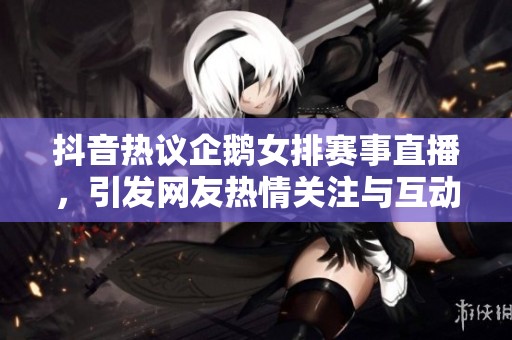 抖音热议企鹅女排赛事直播，引发网友热情关注与互动