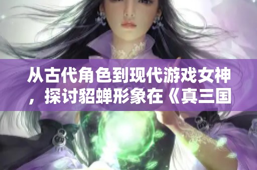 从古代角色到现代游戏女神，探讨貂蝉形象在《真三国无双》中的演变与影响