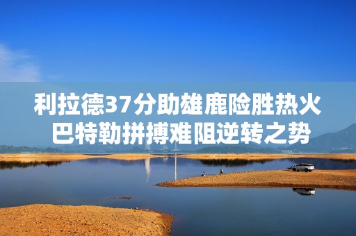 利拉德37分助雄鹿险胜热火 巴特勒拼搏难阻逆转之势