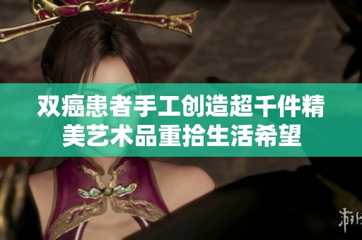 双癌患者手工创造超千件精美艺术品重拾生活希望