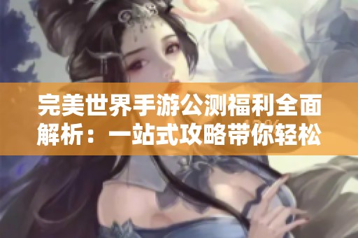 完美世界手游公测福利全面解析：一站式攻略带你轻松领取所有豪华奖励