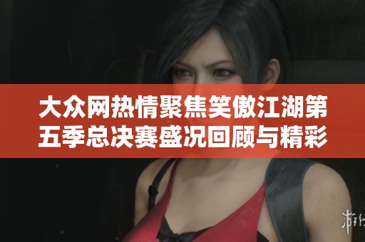 大众网热情聚焦笑傲江湖第五季总决赛盛况回顾与精彩瞬间