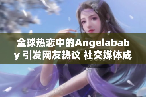 全球热恋中的Angelababy 引发网友热议 社交媒体成热潮焦点