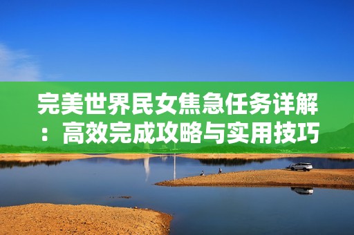 完美世界民女焦急任务详解：高效完成攻略与实用技巧全解析