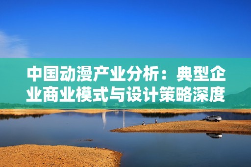中国动漫产业分析：典型企业商业模式与设计策略深度研究报告