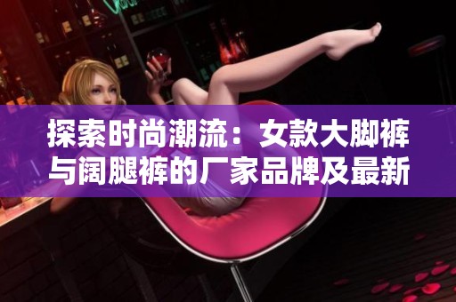 探索时尚潮流：女款大脚裤与阔腿裤的厂家品牌及最新图片分享