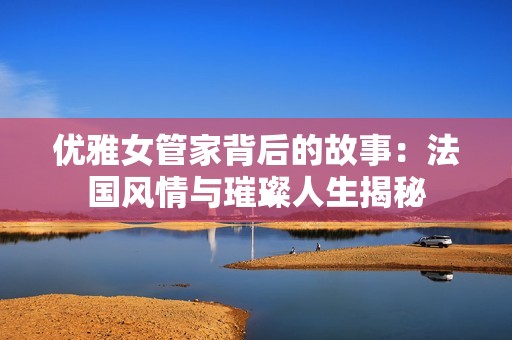 优雅女管家背后的故事：法国风情与璀璨人生揭秘