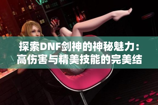 探索DNF剑神的神秘魅力：高伤害与精美技能的完美结合