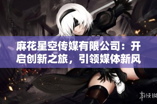 麻花星空传媒有限公司：开启创新之旅，引领媒体新风潮
