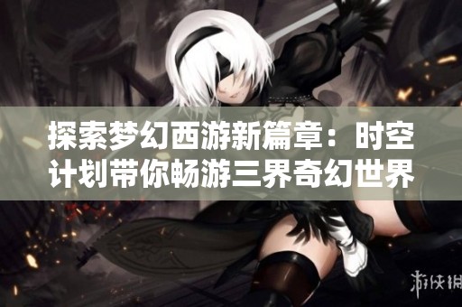 探索梦幻西游新篇章：时空计划带你畅游三界奇幻世界