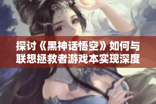探讨《黑神话悟空》如何与联想拯救者游戏本实现深度融合
