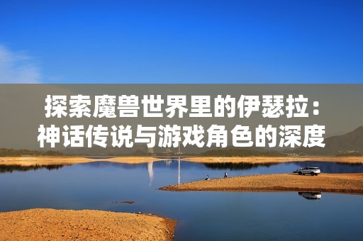 探索魔兽世界里的伊瑟拉：神话传说与游戏角色的深度融合
