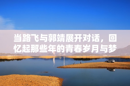 当路飞与郭靖展开对话，回忆起那些年的青春岁月与梦想