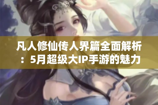 凡人修仙传人界篇全面解析：5月超级大IP手游的魅力与玩法揭秘