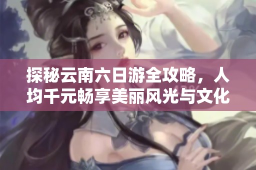 探秘云南六日游全攻略，人均千元畅享美丽风光与文化体验