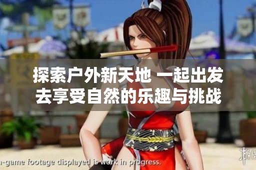 探索户外新天地 一起出发去享受自然的乐趣与挑战
