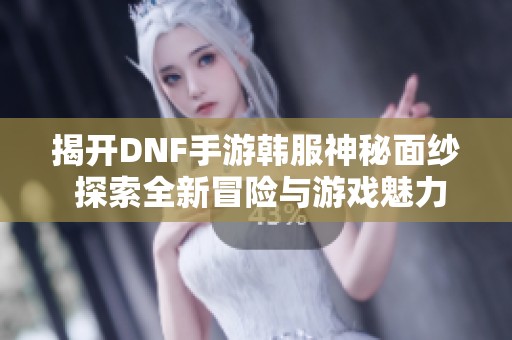 揭开DNF手游韩服神秘面纱 探索全新冒险与游戏魅力