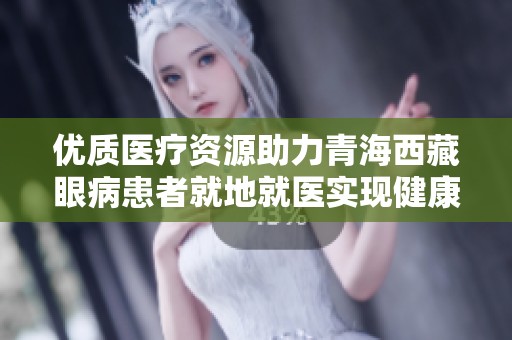 优质医疗资源助力青海西藏眼病患者就地就医实现健康梦想