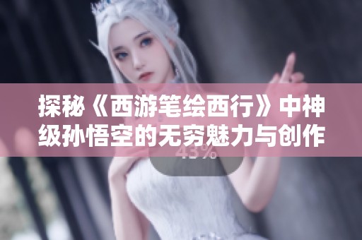 探秘《西游笔绘西行》中神级孙悟空的无穷魅力与创作灵感
