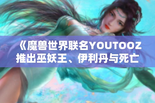 《魔兽世界联名YOUTOOZ推出巫妖王、伊利丹与死亡之翼的限量手办》