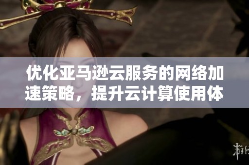 优化亚马逊云服务的网络加速策略，提升云计算使用体验的实用技巧