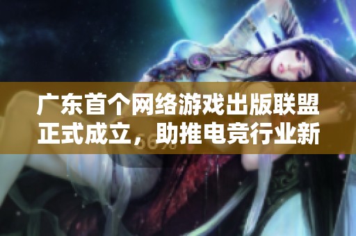广东首个网络游戏出版联盟正式成立，助推电竞行业新变革时代