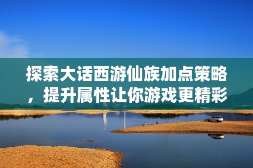 探索大话西游仙族加点策略，提升属性让你游戏更精彩