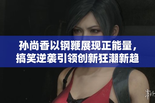 孙尚香以钢鞭展现正能量，搞笑逆袭引领创新狂潮新趋势