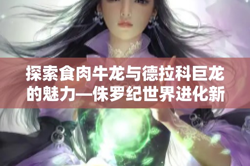 探索食肉牛龙与德拉科巨龙的魅力—侏罗纪世界进化新玩法揭示