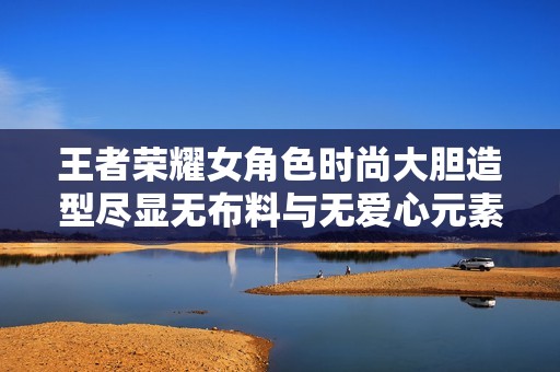 王者荣耀女角色时尚大胆造型尽显无布料与无爱心元素
