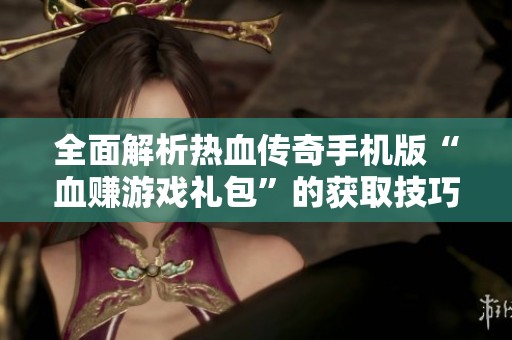 全面解析热血传奇手机版“血赚游戏礼包”的获取技巧和方法