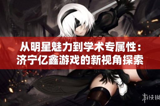 从明星魅力到学术专属性：济宁亿鑫游戏的新视角探索