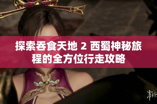 探索吞食天地 2 西蜀神秘旅程的全方位行走攻略