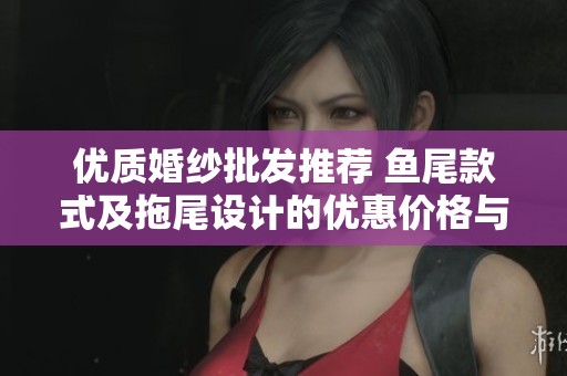优质婚纱批发推荐 鱼尾款式及拖尾设计的优惠价格与货源分析