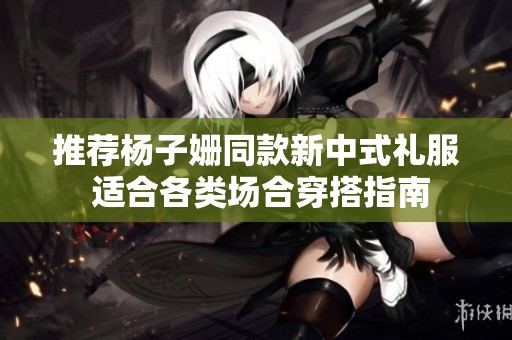 推荐杨子姗同款新中式礼服 适合各类场合穿搭指南