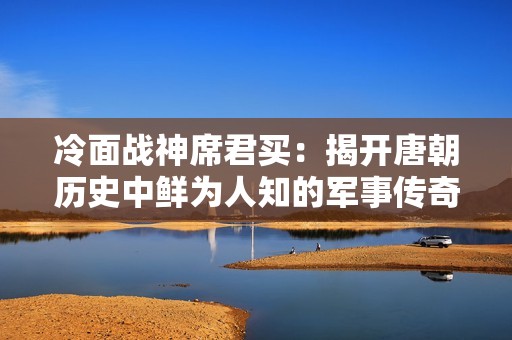 冷面战神席君买：揭开唐朝历史中鲜为人知的军事传奇