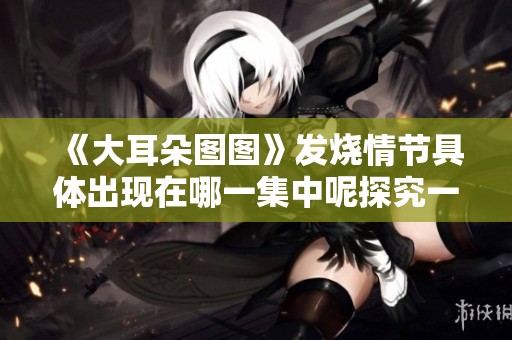《大耳朵图图》发烧情节具体出现在哪一集中呢探究一下