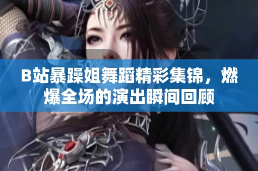 B站暴躁姐舞蹈精彩集锦，燃爆全场的演出瞬间回顾