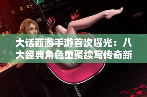 大话西游手游首次曝光：八大经典角色重聚续写传奇新篇章