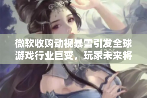 微软收购动视暴雪引发全球游戏行业巨变，玩家未来将何去何从