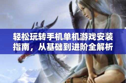 轻松玩转手机单机游戏安装指南，从基础到进阶全解析