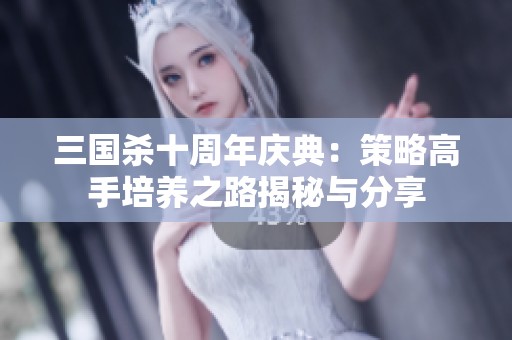 三国杀十周年庆典：策略高手培养之路揭秘与分享