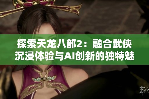 探索天龙八部2：融合武侠沉浸体验与AI创新的独特魅力