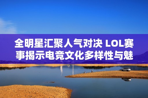全明星汇聚人气对决 LOL赛事揭示电竞文化多样性与魅力