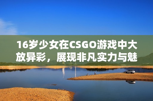 16岁少女在CSGO游戏中大放异彩，展现非凡实力与魅力