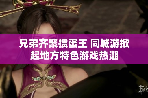 兄弟齐聚掼蛋王 同城游掀起地方特色游戏热潮